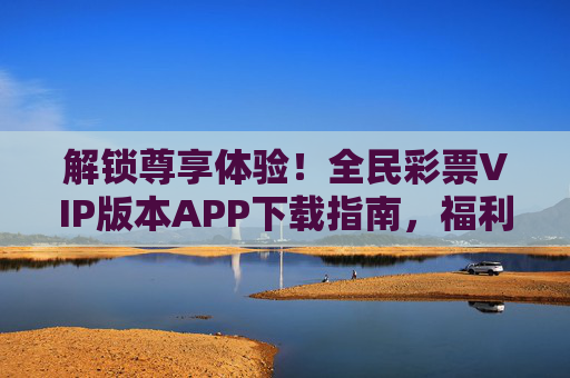 解锁尊享体验!全民彩票VIP版本APP下载指南,福利特权抢先看,全民彩票VIP版APP下载,解锁尊享体验,福利特权抢先看 解锁尊享体验!全民彩票VIP版本APP下载指南,福利特权抢先看,全民彩票VIP版APP下载,解锁尊享体验,福利特权抢先看