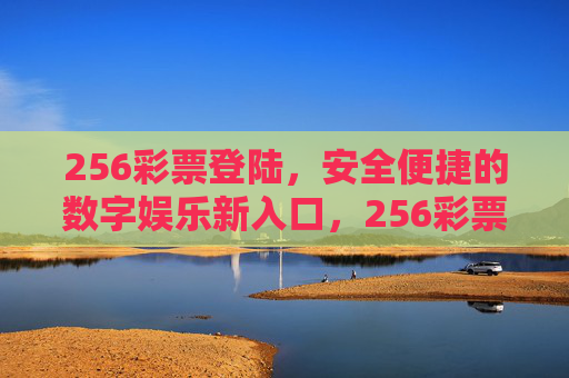 256彩票登陆,安全便捷的数字娱乐新入口,256彩票登陆,安全便捷的数字娱乐新入口 256彩票登陆,安全便捷的数字娱乐新入口,256彩票登陆,安全便捷的数字娱乐新入口
