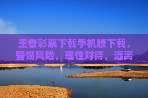 王者彩票下载手机版下载，警惕风险，理性对待，远离非法陷阱，王者彩票手机版下载，警惕风险，远离非法陷阱