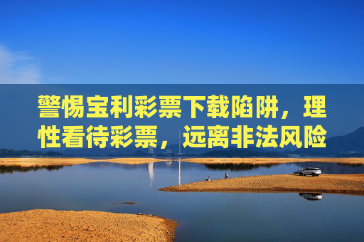 警惕宝利彩票下载陷阱,理性看待彩票,远离非法风险,警惕宝利彩票下载陷阱,理性购彩远离非法风险 警惕宝利彩票下载陷阱,理性看待彩票,远离非法风险,警惕宝利彩票下载陷阱,理性购彩远离非法风险