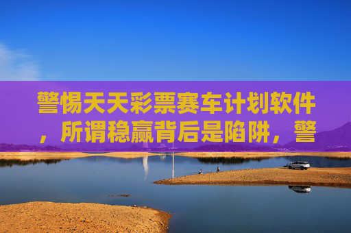 警惕天天彩票赛车计划软件,所谓稳赢背后是陷阱,警惕天天彩票赛车计划软件,所谓稳赢背后是陷阱 警惕天天彩票赛车计划软件,所谓稳赢背后是陷阱,警惕天天彩票赛车计划软件,所谓稳赢背后是陷阱
