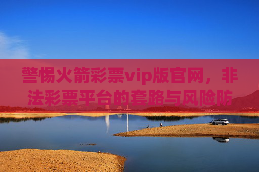 警惕火箭彩票vip版官网,非法彩票平台的套路与风险防范,警惕火箭彩票vip版官网,非法彩票平台套路与风险防范 警惕火箭彩票vip版官网,非法彩票平台的套路与风险防范,警惕火箭彩票vip版官网,非法彩票平台套路与风险防范
