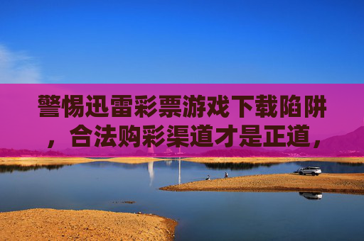 警惕迅雷彩票游戏下载陷阱,合法购彩渠道才是正道,警惕迅雷彩票游戏下载陷阱,合法购彩渠道才是正道 警惕迅雷彩票游戏下载陷阱,合法购彩渠道才是正道,警惕迅雷彩票游戏下载陷阱,合法购彩渠道才是正道