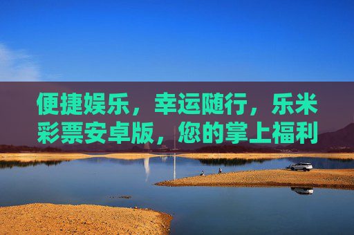 便捷娱乐,幸运随行,乐米彩票安卓版,您的掌上福利新选择,乐米彩票安卓版,便捷娱乐,掌上幸运新选择 便捷娱乐,幸运随行,乐米彩票安卓版,您的掌上福利新选择,乐米彩票安卓版,便捷娱乐,掌上幸运新选择