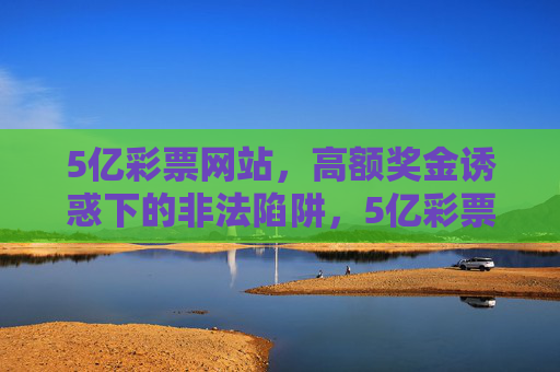 5亿彩票网站,高额奖金诱惑下的非法陷阱,5亿彩票网站,高额奖金诱惑下的非法陷阱 5亿彩票网站,高额奖金诱惑下的非法陷阱,5亿彩票网站,高额奖金诱惑下的非法陷阱