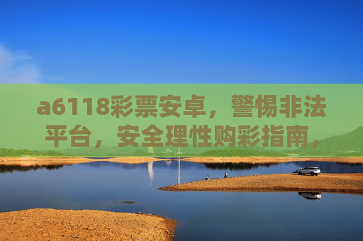 a6118彩票安卓,警惕非法平台,安全理性购彩指南,a6118彩票安卓,警惕非法平台,安全理性购彩指南 a6118彩票安卓,警惕非法平台,安全理性购彩指南,a6118彩票安卓,警惕非法平台,安全理性购彩指南