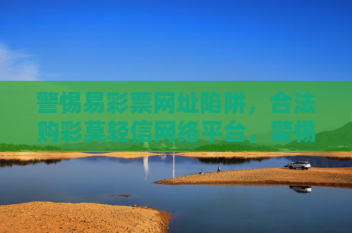 警惕易彩票网址陷阱,合法购彩莫轻信网络平台,警惕易彩票网址陷阱,合法购彩莫轻信网络平台 警惕易彩票网址陷阱,合法购彩莫轻信网络平台,警惕易彩票网址陷阱,合法购彩莫轻信网络平台