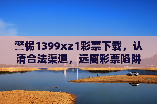 警惕1399xz1彩票下载，认清合法渠道，远离彩票陷阱，警惕1399xz1彩票下载，认合法渠道远离陷阱