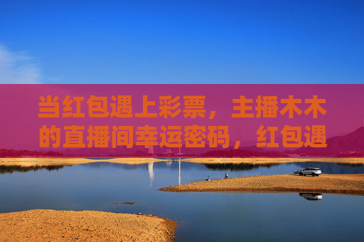 当红包遇上彩票,主播木木的直播间幸运密码,红包遇上彩票,主播木木直播间解锁幸运密码 当红包遇上彩票,主播木木的直播间幸运密码,红包遇上彩票,主播木木直播间解锁幸运密码