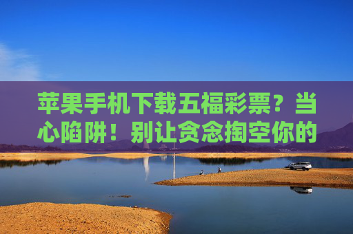 苹果手机下载五福彩票?当心陷阱!别让贪念掏空你的钱包,苹果手机下载五福彩票?贪念引陷阱,钱包别掏空! 苹果手机下载五福彩票?当心陷阱!别让贪念掏空你的钱包,苹果手机下载五福彩票?贪念引陷阱,钱包别掏空!