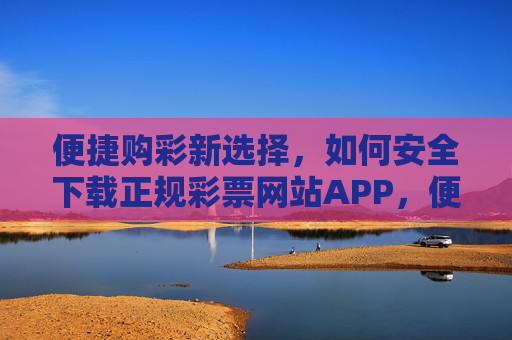 便捷购彩新选择，如何安全下载正规彩票网站APP，便捷购彩新选择，安全下载正规彩票APP
