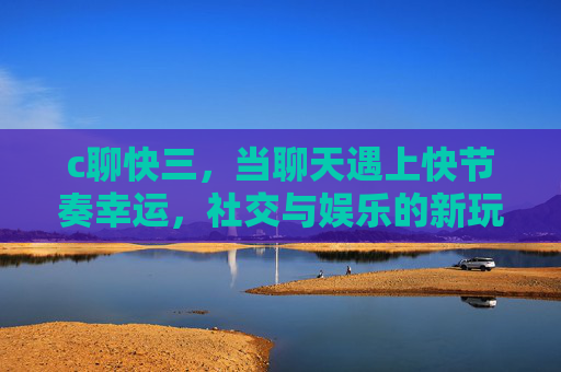 c聊快三，当聊天遇上快节奏幸运，社交与娱乐的新玩法，c聊快三，聊天遇上快节奏幸运，社交娱乐新玩法