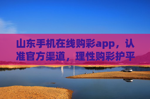 山东手机在线购彩app,认准官方渠道,理性购彩护平安 山东手机在线购彩app,认准官方渠道,理性购彩护平安