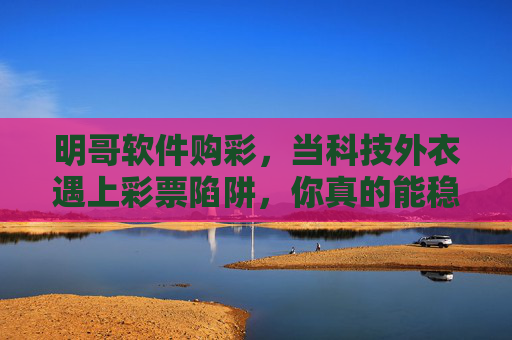 明哥软件购彩,当科技外衣遇上彩票陷阱,你真的能稳赢吗?科技外衣遇上彩票陷阱,明哥软件购彩,稳赢吗? 明哥软件购彩,当科技外衣遇上彩票陷阱,你真的能稳赢吗?科技外衣遇上彩票陷阱,明哥软件购彩,稳赢吗?