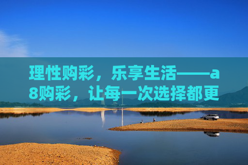 理性购彩,乐享生活——a8购彩,让每一次选择都更安心,a8购彩,理性购彩,安心之选 理性购彩,乐享生活——a8购彩,让每一次选择都更安心,a8购彩,理性购彩,安心之选