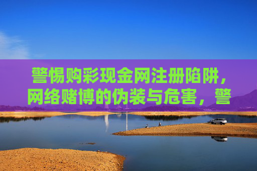 警惕购彩现金网注册陷阱,网络赌博的伪装与危害,警惕购彩现金网,网络赌博的伪装陷阱与危害 警惕购彩现金网注册陷阱,网络赌博的伪装与危害,警惕购彩现金网,网络赌博的伪装陷阱与危害