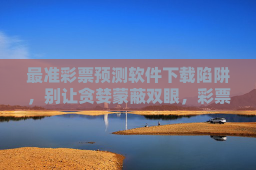 最准彩票预测软件下载陷阱,别让贪婪蒙蔽双眼,彩票预测软件下载陷阱,别让贪婪蒙蔽双眼 最准彩票预测软件下载陷阱,别让贪婪蒙蔽双眼,彩票预测软件下载陷阱,别让贪婪蒙蔽双眼