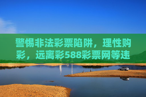 警惕非法彩票陷阱,理性购彩,远离彩588彩票网等违规平台,警惕非法彩票陷阱,理性购彩远离违规平台 警惕非法彩票陷阱,理性购彩,远离彩588彩票网等违规平台,警惕非法彩票陷阱,理性购彩远离违规平台
