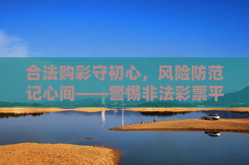合法购彩守初心,风险防范记心间——警惕非法彩票平台,认准官方正规渠道,合法购彩防风险,认准官方拒非法 合法购彩守初心,风险防范记心间——警惕非法彩票平台,认准官方正规渠道,合法购彩防风险,认准官方拒非法