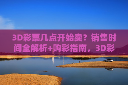 3D彩票几点开始卖?销售时间全解析+购彩指南,3D彩票销售时间及购彩指南全解析 3D彩票几点开始卖?销售时间全解析+购彩指南,3D彩票销售时间及购彩指南全解析