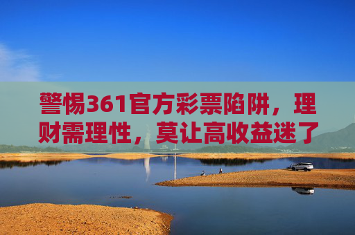 警惕361官方彩票陷阱,理财需理性,莫让高收益迷了眼,警惕361官方彩票陷阱,理财需理性,莫让高收益迷眼 警惕361官方彩票陷阱,理财需理性,莫让高收益迷了眼,警惕361官方彩票陷阱,理财需理性,莫让高收益迷眼