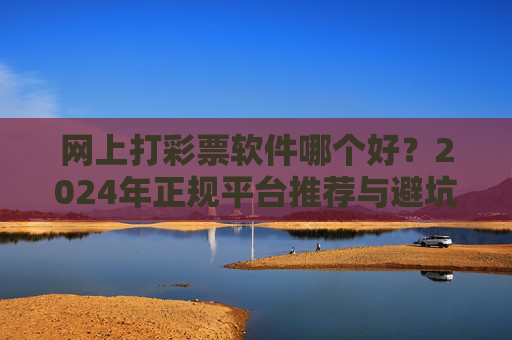 网上打彩票软件哪个好?2024年正规平台推荐与避坑指南,2024年网上彩票软件推荐,正规平台避坑指南 网上打彩票软件哪个好?2024年正规平台推荐与避坑指南,2024年网上彩票软件推荐,正规平台避坑指南