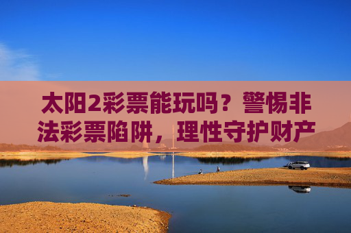太阳2彩票能玩吗?警惕非法彩票陷阱,理性守护财产安全,警惕太阳2彩票非法陷阱,理性守护财产安全 太阳2彩票能玩吗?警惕非法彩票陷阱,理性守护财产安全,警惕太阳2彩票非法陷阱,理性守护财产安全