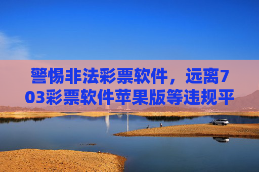 警惕非法彩票软件,远离703彩票软件苹果版等违规平台,保护财产安全,警惕703彩票软件苹果版等非法彩票软件,保护财产安全 警惕非法彩票软件,远离703彩票软件苹果版等违规平台,保护财产安全,警惕703彩票软件苹果版等非法彩票软件,保护财产安全