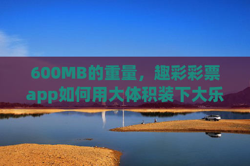 600MB的重量,趣彩彩票app如何用大体积装下大乐趣?600MB重量,趣彩彩票app大体积装下大乐趣 600MB的重量,趣彩彩票app如何用大体积装下大乐趣?600MB重量,趣彩彩票app大体积装下大乐趣