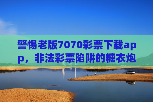 警惕老版7070彩票下载app,非法彩票陷阱的糖衣炮弹,警惕老版7070彩票下载app,非法彩票陷阱的糖衣炮弹 警惕老版7070彩票下载app,非法彩票陷阱的糖衣炮弹,警惕老版7070彩票下载app,非法彩票陷阱的糖衣炮弹