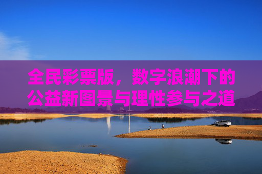 全民彩票版，数字浪潮下的公益新图景与理性参与之道，全民彩票，数字浪潮中的公益新图景与理性参与之道
