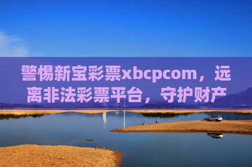 警惕新宝彩票xbcpcom，远离非法彩票平台，守护财产安全，警惕新宝彩票xbcpcom非法平台，守护财产安全