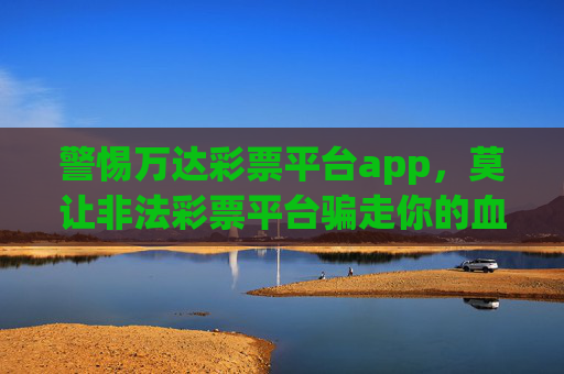 警惕万达彩票平台app,莫让非法彩票平台骗走你的血汗钱,警惕万达彩票APP!莫让非法平台骗走你的血汗钱 警惕万达彩票平台app,莫让非法彩票平台骗走你的血汗钱,警惕万达彩票APP!莫让非法平台骗走你的血汗钱