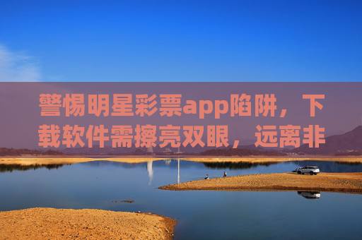 警惕明星彩票app陷阱，下载软件需擦亮双眼，远离非法赌博，警惕明星彩票app陷阱，下载擦亮双眼，远离非法赌博
