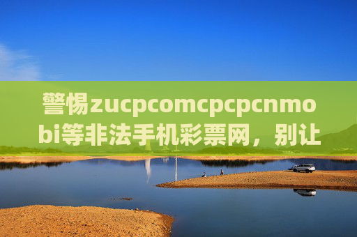 警惕zucpcomcpcpcnmobi等非法手机彩票网，别让暴富梦沦为诈骗局，警惕非法手机彩票网，别让暴富梦沦为诈骗局