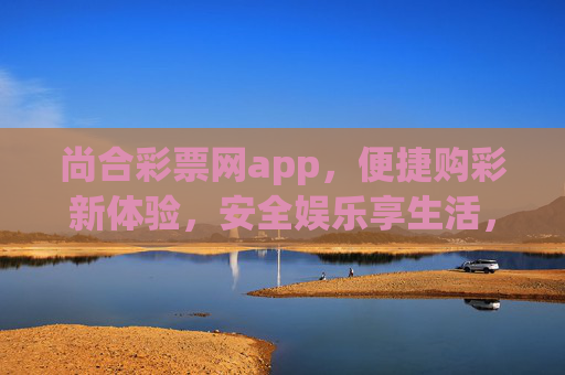 尚合彩票网app，便捷购彩新体验，安全娱乐享生活，尚合彩票网app，便捷安全购彩享生活