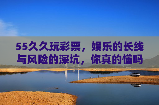 55久久玩彩票，娱乐的长线与风险的深坑，你真的懂吗？55久久玩彩票，娱乐长线还是风险深坑？