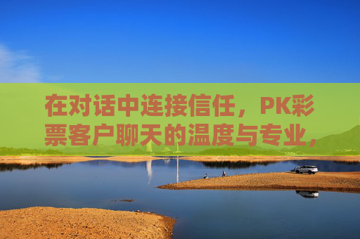 在对话中连接信任,PK彩票客户聊天的温度与专业,对话连接信任,PK彩票客户聊天的温度与专业 在对话中连接信任,PK彩票客户聊天的温度与专业,对话连接信任,PK彩票客户聊天的温度与专业