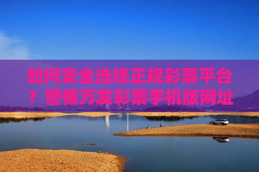 如何安全选择正规彩票平台?警惕万发彩票手机版网址等非法陷阱 如何安全选择正规彩票平台?警惕万发彩票手机版网址等非法陷阱