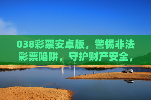 038彩票安卓版,警惕非法彩票陷阱,守护财产安全,038彩票安卓版,警惕非法陷阱,守护财产安全 038彩票安卓版,警惕非法彩票陷阱,守护财产安全,038彩票安卓版,警惕非法陷阱,守护财产安全