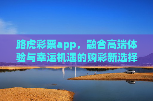 路虎彩票app，融合高端体验与幸运机遇的购彩新选择，路虎彩票app，融合高端体验与幸运机遇的购彩新选择