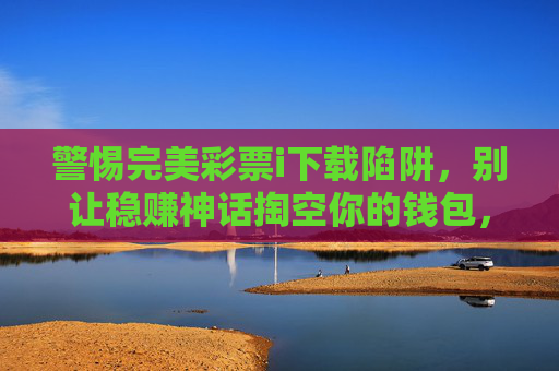 警惕完美彩票i下载陷阱，别让稳赚神话掏空你的钱包，警惕完美彩票下载陷阱，别让稳赚神话掏空你的钱包