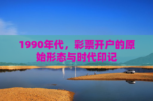1990年代,彩票开户的原始形态与时代印记 1990年代,彩票开户的原始形态与时代印记