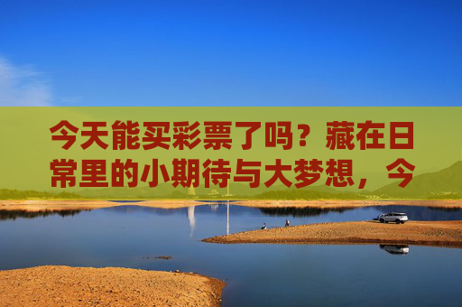今天能买彩票了吗?藏在日常里的小期待与大梦想,今天能买彩票了吗?日常里的小期待与大梦想 今天能买彩票了吗?藏在日常里的小期待与大梦想,今天能买彩票了吗?日常里的小期待与大梦想