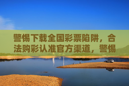 警惕下载全国彩票陷阱，合法购彩认准官方渠道，警惕全国彩票下载陷阱，合法购彩认准官方渠道