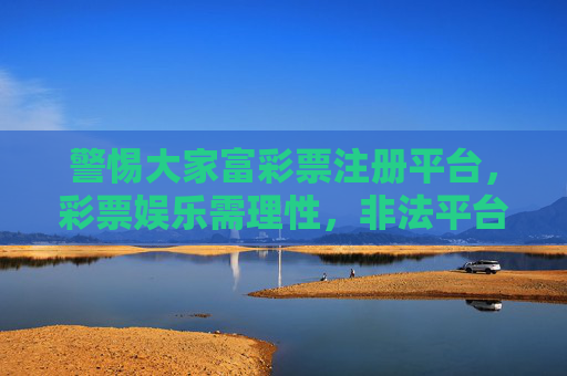 警惕大家富彩票注册平台,彩票娱乐需理性,非法平台莫轻信,警惕大家富彩票非法平台,彩票娱乐需理性 警惕大家富彩票注册平台,彩票娱乐需理性,非法平台莫轻信,警惕大家富彩票非法平台,彩票娱乐需理性