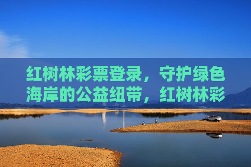 红树林彩票登录,守护绿色海岸的公益纽带,红树林彩票登录,守护绿色海岸的公益纽带 红树林彩票登录,守护绿色海岸的公益纽带,红树林彩票登录,守护绿色海岸的公益纽带