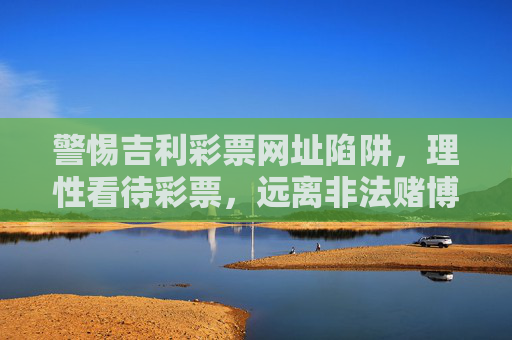 警惕吉利彩票网址陷阱,理性看待彩票,远离非法赌博,警惕吉利彩票网址陷阱,理性购彩远离非法赌博 警惕吉利彩票网址陷阱,理性看待彩票,远离非法赌博,警惕吉利彩票网址陷阱,理性购彩远离非法赌博