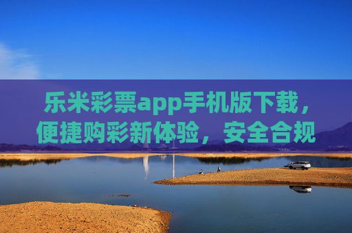 乐米彩票app手机版下载，便捷购彩新体验，安全合规伴你行，乐米彩票手机版下载，便捷安全购彩新体验