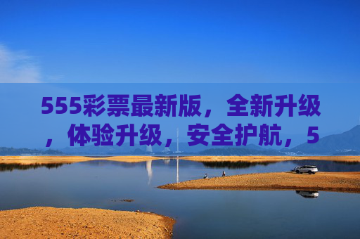 555彩票最新版，全新升级，体验升级，安全护航，555彩票最新版，体验升级，安全护航